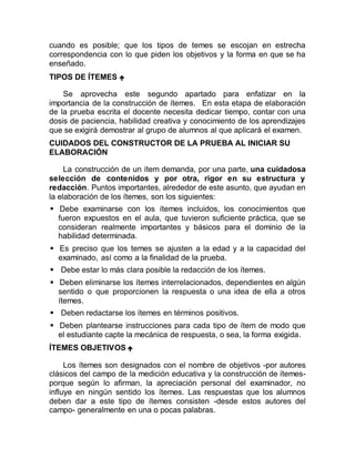 cuando es posible; que los tipos de temes se escojan en estrecha
correspondencia con lo que piden los objetivos y la forma en que se ha
enseñado.
TIPOS DE ÍTEMES 
Se aprovecha este segundo apartado para enfatizar en la
importancia de la construcción de ítemes. En esta etapa de elaboración
de la prueba escrita el docente necesita dedicar tiempo, contar con una
dosis de paciencia, habilidad creativa y conocimiento de los aprendizajes
que se exigirá demostrar al grupo de alumnos al que aplicará el examen.
CUIDADOS DEL CONSTRUCTOR DE LA PRUEBA AL INICIAR SU
ELABORACIÓN
La construcción de un ítem demanda, por una parte, una cuidadosa
selección de contenidos y por otra, rigor en su estructura y
redacción. Puntos importantes, alrededor de este asunto, que ayudan en
la elaboración de los ítemes, son los siguientes:
 Debe examinarse con los ítemes incluidos, los conocimientos que
fueron expuestos en el aula, que tuvieron suficiente práctica, que se
consideran realmente importantes y básicos para el dominio de la
habilidad determinada.
 Es preciso que los temes se ajusten a la edad y a la capacidad del
examinado, así como a la finalidad de la prueba.
 Debe estar lo más clara posible la redacción de los ítemes.
 Deben eliminarse los ítemes interrelacionados, dependientes en algún
sentido o que proporcionen la respuesta o una idea de ella a otros
ítemes.
 Deben redactarse los ítemes en términos positivos.
 Deben plantearse instrucciones para cada tipo de ítem de modo que
el estudiante capte la mecánica de respuesta, o sea, la forma exigida.
ÍTEMES OBJETIVOS 
Los ítemes son designados con el nombre de objetivos -por autores
clásicos del campo de la medición educativa y la construcción de ítemes-
porque según lo afirman, la apreciación personal del examinador, no
influye en ningún sentido los ítemes. Las respuestas que los alumnos
deben dar a este tipo de ítemes consisten -desde estos autores del
campo- generalmente en una o pocas palabras.
 