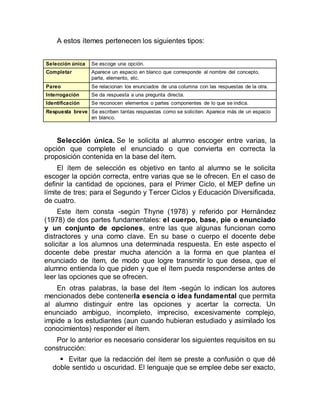 A estos ítemes pertenecen los siguientes tipos:
Selección única Se escoge una opción.
Completar Aparece un espacio en blanco que corresponde al nombre del concepto,
parte, elemento, etc.
Pareo Se relacionan los enunciados de una columna con las respuestas de la otra.
Interrogación Se da respuesta a una pregunta directa.
Identificación Se reconocen elementos o partes componentes de lo que se indica.
Respuesta breve Se escriben tantas respuestas como se soliciten. Aparece más de un espacio
en blanco.
Selección única. Se le solicita al alumno escoger entre varias, la
opción que complete el enunciado o que convierta en correcta la
proposición contenida en la base del ítem.
El ítem de selección es objetivo en tanto al alumno se le solicita
escoger la opción correcta, entre varias que se le ofrecen. En el caso de
definir la cantidad de opciones, para el Primer Ciclo, el MEP define un
límite de tres; para el Segundo y Tercer Ciclos y Educación Diversificada,
de cuatro.
Este ítem consta -según Thyne (1978) y referido por Hernández
(1978) de dos partes fundamentales: el cuerpo, base, pie o enunciado
y un conjunto de opciones, entre las que algunas funcionan como
distractores y una como clave. En su base o cuerpo el docente debe
solicitar a los alumnos una determinada respuesta. En este aspecto el
docente debe prestar mucha atención a la forma en que plantea el
enunciado de ítem, de modo que logre transmitir lo que desea, que el
alumno entienda lo que piden y que el ítem pueda responderse antes de
leer las opciones que se ofrecen.
En otras palabras, la base del ítem -según lo indican los autores
mencionados debe contenerla esencia o idea fundamental que permita
al alumno distinguir entre las opciones y acertar la correcta. Un
enunciado ambiguo, incompleto, impreciso, excesivamente complejo,
impide a los estudiantes (aun cuando hubieran estudiado y asimilado los
conocimientos) responder el ítem.
Por lo anterior es necesario considerar los siguientes requisitos en su
construcción:
 Evitar que la redacción del ítem se preste a confusión o que dé
doble sentido u oscuridad. El lenguaje que se emplee debe ser exacto,
 