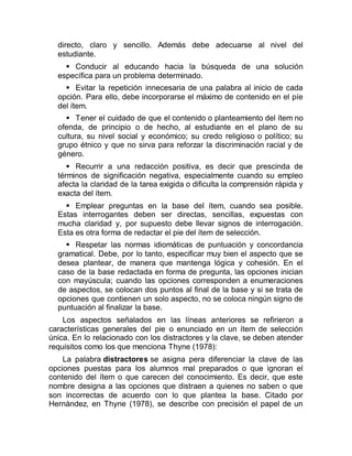 directo, claro y sencillo. Además debe adecuarse al nivel del
estudiante.
 Conducir al educando hacia la búsqueda de una solución
específica para un problema determinado.
 Evitar la repetición innecesaria de una palabra al inicio de cada
opción. Para ello, debe incorporarse el máximo de contenido en el píe
del ítem.
 Tener el cuidado de que el contenido o planteamiento del ítem no
ofenda, de principio o de hecho, al estudiante en el plano de su
cultura, su nivel social y económico; su credo religioso o político; su
grupo étnico y que no sirva para reforzar la discriminación racial y de
género.
 Recurrir a una redacción positiva, es decir que prescinda de
términos de significación negativa, especialmente cuando su empleo
afecta la claridad de la tarea exigida o dificulta la comprensión rápida y
exacta del ítem.
 Emplear preguntas en la base del ítem, cuando sea posible.
Estas interrogantes deben ser directas, sencillas, expuestas con
mucha claridad y, por supuesto debe llevar signos de interrogación.
Esta es otra forma de redactar el pie del ítem de selección.
 Respetar las normas idiomáticas de puntuación y concordancia
gramatical. Debe, por lo tanto, especificar muy bien el aspecto que se
desea plantear, de manera que mantenga lógica y cohesión. En el
caso de la base redactada en forma de pregunta, las opciones inician
con mayúscula; cuando las opciones corresponden a enumeraciones
de aspectos, se colocan dos puntos al final de la base y si se trata de
opciones que contienen un solo aspecto, no se coloca ningún signo de
puntuación al finalizar la base.
Los aspectos señalados en las líneas anteriores se refirieron a
características generales del pie o enunciado en un ítem de selección
única. En lo relacionado con los distractores y la clave, se deben atender
requisitos como los que menciona Thyne (1978):
La palabra distractores se asigna pera diferenciar la clave de las
opciones puestas para los alumnos mal preparados o que ignoran el
contenido del ítem o que carecen del conocimiento. Es decir, que este
nombre designa a las opciones que distraen a quienes no saben o que
son incorrectas de acuerdo con lo que plantea la base. Citado por
Hernández, en Thyne (1978), se describe con precisión el papel de un
 