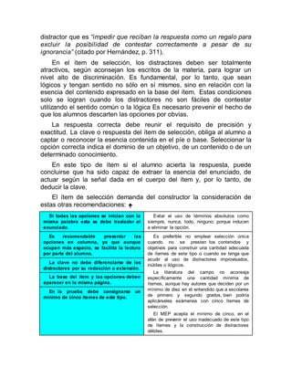 distractor que es “impedir que reciban la respuesta como un regalo para
excluir la posibilidad de contestar correctamente a pesar de su
ignorancia” (citado por Hernández, p. 311).
En el ítem de selección, los distractores deben ser totalmente
atractivos, según aconsejan los escritos de la materia, para lograr un
nivel alto de discriminación. Es fundamental, por lo tanto, que sean
lógicos y tengan sentido no sólo en sí mismos, sino en relación con la
esencia del contenido expresado en la base del ítem. Estas condiciones
solo se logran cuando los distractores no son fáciles de contestar
utilizando el sentido común o la lógica Es necesario prevenir el hecho de
que los alumnos descarten las opciones por obvias.
La respuesta correcta debe reunir el requisito de precisión y
exactitud. La clave o respuesta del ítem de selección, obliga al alumno a
captar o reconocer la esencia contenida en el píe o base. Seleccionar la
opción correcta indica el dominio de un objetivo, de un contenido o de un
determinado conocimiento.
En este tipo de ítem si el alumno acierta la respuesta, puede
concluirse que ha sido capaz de extraer la esencia del enunciado, de
actuar según la señal dada en el cuerpo del ítem y, por lo tanto, de
deducir la clave.
El ítem de selección demanda del constructor la consideración de
estas otras recomendaciones: 
Si todas las opciones se inician con la
misma palabra esta se debe trasladar al
enunciado.
Evitar el uso de términos absolutos como
siempre, nunca, todo, ninguno; porque inducen
a eliminar la opción.
Es recomendable presentar las
opciones en columna, ya que aunque
ocupen más espacio, se facilita la lectura
por parte del alumno.
Es preferible no emplear selección única
cuando no se presten los contenidos y
objetivos para construir una cantidad adecuada
de ítemes de este tipo o cuando se tenga que
acudir al uso de distractores improvisados,
inútiles o ilógicos.
La literatura del campo no aconseja
específicamente una cantidad mínima de
ítemes, aunque hay autores que deciden por un
mínimo de diez en el entendido que a escolares
de primero y segundo grados, bien podría
aplicárseles exámenes con cinco ítemes de
selección.
El MEP acepta el mínimo de cinco, en el
afán de prevenir el uso inadecuado de este tipo
de ítemes y la construcción de distractores
débiles.
La clave no debe diferenciarse de los
distractores por su redacción o extensión.
La base del ítem y las opciones deben
aparecer en la misma página.
En la prueba debe consignarse un
mínimo de cinco ítemes de este tipo.
 
