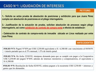 PPEETTIITTOORRIIOO 
1.- Solicita se actúe prueba de absolución de posiciones y exhibición para que Juana Pérez 
cumpla con absolución de posiciones en el pliego interrogatorio. 
2.- Justificación de la actuación de prueba, solicitan absolución de procesos según pliego 
interrogatorio, así como exhibición de contrato de compra venta a efectos de establecer: 
- Celebración de contrato de compra-venta de inmueble ubicado en Lince realizado por entre 
Juan Pérez 
AANNTTEECCEEDDEENNTTEESS 
FOLIO N3: Pagaré N059 por US$ 5,250.00 equivalente a S/. 6,300.00: con vencimiento al 04/04/91 
+ interés pactado que es el 5% mensual, 1.5% de interés penal. 
FOLIO N4: De fecha 22/05/92, interpone demanda para que se cumple con pagar a la Cooperativa 
US$ 5,250.00 del pagaré N059, además de intereses moratorios y compensatorios, el equivalente a 
S/.6,300.00 
FOLIO N5: Resolución de fecha 02/05/92, ordena paguen a la recurrente US$ 5,250.00 + intereses y 
gastos que les demanden. 
 