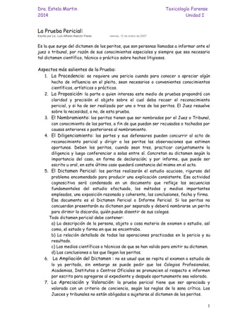 Dra. Estela Martin Toxicología Forense
2014 Unidad I
1
La Prueba Pericial:
Escrito por Lic. Luís Alfredo Alarcón Flores viernes, 12 de enero de 2007
Es la que surge del dictamen de los peritos, que son personas llamadas a informar ante el
juez o tribunal, por razón de sus conocimientos especiales y siempre que sea necesario
tal dictamen científico, técnico o práctico sobre hechos litigiosos.
Aspectos más salientes de la Prueba:
1. La Procedencia: se requiere una pericia cuando para conocer o apreciar algún
hecho de influencia en el pleito, sean necesarios o convenientes conocimientos
científicos, artísticos o prácticos.
2. La Proposición: la parte a quien interesa este medio de pruebas propondrá con
claridad y precisión el objeto sobre el cual deba recaer el reconocimiento
pericial, y si ha de ser realizado por uno o tres de los peritos. El Juez resuelve
sobre la necesidad, o no, de esta prueba.
3. El Nombramiento: los peritos tienen que ser nombrados por el Juez o Tribunal,
con conocimiento de las partes, a fin de que puedan ser recusados o tachados por
causas anteriores o posteriores al nombramiento.
4. El Diligenciamiento: las partes y sus defensores pueden concurrir al acto de
reconocimiento pericial y dirigir a los peritos las observaciones que estimen
oportunas. Deben los peritos, cuando sean tres, practicar conjuntamente la
diligencia y luego conferenciar a solas entre sí. Concretan su dictamen según la
importancia del caso, en forma de declaración; y por informe, que puede ser
escrito u oral, en este último caso quedará constancia del mismo en el acta.
5. El Dictamen Pericial: los peritos realizarán el estudio acucioso, riguroso del
problema encomendado para producir una explicación consistente. Esa actividad
cognoscitiva será condensada en un documento que refleje las secuencias
fundamentales del estudio efectuado, los métodos y medios importantes
empleados, una exposición razonada y coherente, las conclusiones, fecha y firma.
Ese documento es el Dictamen Pericial o Informe Pericial. Si los peritos no
concuerdan presentarán su dictamen por separado y deberá nombrarse un perito
para dirimir la discordia, quién puede disentir de sus colegas.
Todo dictamen pericial debe contener:
a) La descripción de la persona, objeto o cosa materia de examen o estudio, así
como, el estado y forma en que se encontraba.
b) La relación detallada de todas las operaciones practicadas en la pericia y su
resultado.
c) Los medios científicos o técnicos de que se han valido para emitir su dictamen.
d) Las conclusiones a las que llegan los peritos.
6. La Ampliación del Dictamen : no es usual que se repita el examen o estudio de
lo ya peritado, sin embargo se puede pedir que los Colegios Profesionales,
Academias, Institutos o Centros Oficiales se pronuncien al respecto e informen
por escrito para agregarse al expediente y después oportunamente sea valorado.
7. La Apreciación y Valoración: la prueba pericial tiene que ser apreciada y
valorada con un criterio de conciencia, según las reglas de la sana crítica. Los
Jueces y tribunales no están obligados a sujetarse al dictamen de los peritos.
 