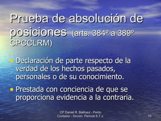 Prueba de absolución de posiciones   (arts. 384º a 389º CPCCLRM) Declaración de parte respecto de la verdad de los hechos pasados, personales o de su conocimiento. Prestada con conciencia de que se proporciona evidencia a la contraria. CP Daniel R. Balihaut - Perito Contador - Dcción. Pericial S.T.J. 