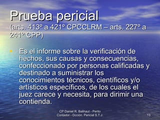 Prueba pericial   (arts. 413º a 421º CPCCLRM – arts. 227º a 241º CPP) Es el informe sobre la verificación de hechos, sus causas y consecuencias, confeccionado por personas calificadas y destinado a suministrar los conocimientos técnicos, científicos y/o artísticos específicos, de los cuales el juez carece y necesita, para dirimir una contienda.  CP Daniel R. Balihaut - Perito Contador - Dcción. Pericial S.T.J. 