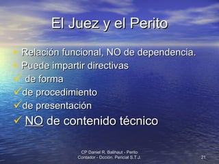 El Juez y el Perito Relación funcional, NO de dependencia. Puede impartir directivas de forma de procedimiento de presentación NO  de contenido técnico CP Daniel R. Balihaut - Perito Contador - Dcción. Pericial S.T.J. 