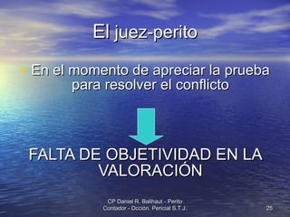 El  juez-perito En el momento de apreciar la prueba para resolver el conflicto FALTA DE OBJETIVIDAD EN LA VALORACIÓN CP Daniel R. Balihaut - Perito Contador - Dcción. Pericial S.T.J. 