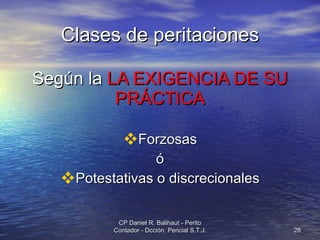 Clases de peritaciones Según la  LA EXIGENCIA DE SU PRÁCTICA Forzosas ó Potestativas o discrecionales CP Daniel R. Balihaut - Perito Contador - Dcción. Pericial S.T.J. 