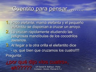 Cuentito para pensar …….. Papá elefante, mamá elefanta y el pequeño elefantito se disponían a cruzar un arroyo.  Lo cruzan rápidamente eludiendo las peligrosas mandíbulas de los cocodrilos asesinos.  Al llegar a la otra orilla el elefantito dice  - uy, qué bien que cruzamos los cuatro!!!! Pregunta:  ¿por qué dijo «los cuatro», eh????? CP Daniel R. Balihaut - Perito Contador - Dcción. Pericial S.T.J. 