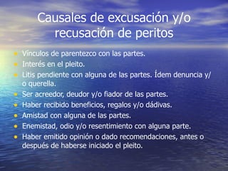Causales de excusación y/o recusación de peritos Vínculos de parentezco con las partes. Interés en el pleito. Litis pendiente con alguna de las partes. Ídem denuncia y/o querella. Ser acreedor, deudor y/o fiador de las partes. Haber recibido beneficios, regalos y/o dádivas. Amistad con alguna de las partes. Enemistad, odio y/o resentimiento con alguna parte. Haber emitido opinión o dado recomendaciones, antes o después de haberse iniciado el pleito. 