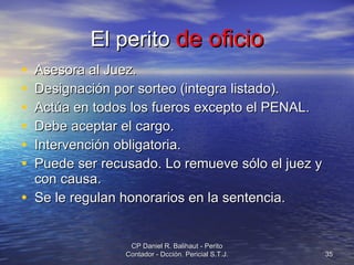 El perito  de oficio Asesora al Juez. Designación por sorteo (integra listado). Actúa en todos los fueros excepto el PENAL. Debe aceptar el cargo. Intervención obligatoria. Puede ser recusado. Lo remueve sólo el juez y con causa. Se le regulan honorarios en la sentencia. CP Daniel R. Balihaut - Perito Contador - Dcción. Pericial S.T.J. 