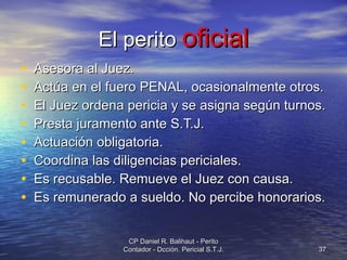El perito  oficial Asesora al Juez. Actúa en el fuero PENAL, ocasionalmente otros. El Juez ordena pericia y se asigna según turnos. Presta juramento ante S.T.J. Actuación obligatoria. Coordina las diligencias periciales. Es recusable. Remueve el Juez con causa. Es remunerado a sueldo. No percibe honorarios. CP Daniel R. Balihaut - Perito Contador - Dcción. Pericial S.T.J. 