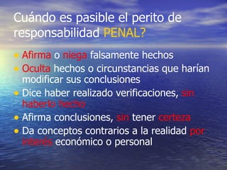 Cuándo es pasible el perito de responsabilidad  PENAL? Afirma  o  niega  falsamente hechos Oculta  hechos o circunstancias que harían modificar sus conclusiones Dice haber realizado verificaciones,  sin   haberlo hecho Afirma conclusiones,  sin  tener  certeza Da conceptos contrarios a la realidad  por   interés  económico o personal 