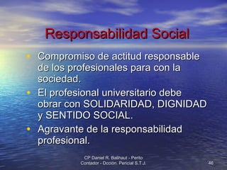 Responsabilidad Social Compromiso de actitud responsable de los profesionales para con la sociedad. El profesional universitario debe obrar con SOLIDARIDAD, DIGNIDAD y SENTIDO SOCIAL. Agravante de la responsabilidad profesional. CP Daniel R. Balihaut - Perito Contador - Dcción. Pericial S.T.J. 