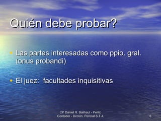 Quién debe probar? Las partes interesadas como ppio. gral. (onus probandi) El juez:  facultades inquisitivas CP Daniel R. Balihaut - Perito Contador - Dcción. Pericial S.T.J. 