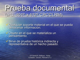 Prueba documental   (arts. 401º a 412º CPCCLRM) Cualquier soporte material en el que se pueda almacenar información. Objeto en el que se materializa un pensamiento. Sirve de prueba histórica indirecta y representativa de un hecho pasado. CP Daniel R. Balihaut - Perito Contador - Dcción. Pericial S.T.J. 