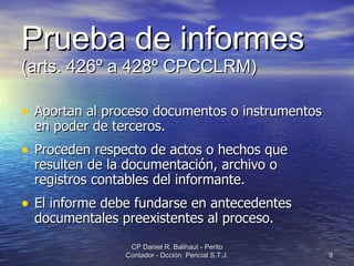 Prueba de informes   (arts. 426º a 428º CPCCLRM) Aportan al proceso documentos o instrumentos en poder de terceros. Proceden respecto de actos o hechos que resulten de la documentación, archivo o registros contables del informante. El informe debe fundarse en antecedentes documentales preexistentes al proceso. CP Daniel R. Balihaut - Perito Contador - Dcción. Pericial S.T.J. 