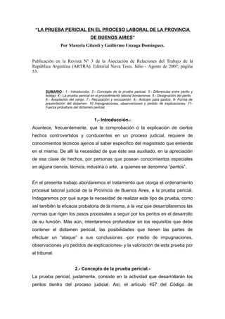 “LA PRUEBA PERICIAL EN EL PROCESO LABORAL DE LA PROVINCIA
DE BUENOS AIRES”
Por Marcela Gilardi y Guillermo Unzaga Domínguez.
Publicación en la Revista N° 3 de la Asociación de Relaciones del Trabajo de la
República Argentina (ARTRA). Editorial Nova Tesis. Julio - Agosto de 2007, página
53.
SUMARIO.- 1.- Introducción. 2.- Concepto de la prueba pericial. 3.- Diferencias entre perito y
testigo. 4.- La prueba pericial en el procedimiento laboral bonaerense. 5.- Designación del perito.
6.- Aceptación del cargo. 7.- Recusación y excusación. 8.- Anticipo para gastos. 9- Forma de
presentación del dictamen. 10 Impugnaciones, observaciones y pedido de explicaciones. 11-
Fuerza probatoria del dictamen pericial.
1.- Introducción.-
Acontece, frecuentemente, que la comprobación o la explicación de ciertos
hechos controvertidos y conducentes en un proceso judicial, requiere de
conocimientos técnicos ajenos al saber específico del magistrado que entiende
en el mismo. De allí la necesidad de que éste sea auxiliado, en la apreciación
de esa clase de hechos, por personas que posean conocimientos especiales
en alguna ciencia, técnica, industria o arte, a quienes se denomina “peritos”.
En el presente trabajo abordaremos el tratamiento que otorga el ordenamiento
procesal laboral judicial de la Provincia de Buenos Aires, a la prueba pericial.
Indagaremos por qué surge la necesidad de realizar este tipo de prueba, como
así también la eficacia probatoria de la misma, a la vez que desarrollaremos las
normas que rigen los pasos procesales a seguir por los peritos en el desarrollo
de su función. Más aún, intentaremos profundizar en los requisitos que debe
contener el dictamen pericial, las posibilidades que tienen las partes de
efectuar un “ataque“ a sus conclusiones -por medio de impugnaciones,
observaciones y/o pedidos de explicaciones- y la valoración de esta prueba por
el tribunal.
2.- Concepto de la prueba pericial.-
La prueba pericial, justamente, consiste en la actividad que desarrollarán los
peritos dentro del proceso judicial. Así, el artículo 457 del Código de
 