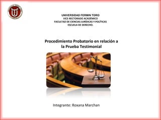 Procedimiento Probatorio en relación a
la Prueba Testimonial
UNIVERSIDAD FERMIN TORO
VICE-RECTORADO ACADÉMICO
FACULTAD DE CIENCIAS JURÍDICAS Y POLÍTICAS
ESCUELA DE DERECHO.
Integrante: Roxana Marchan
 