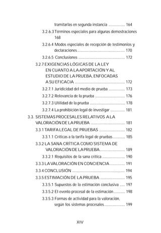 XIV
tramitarlas en segunda instancia ................ 164
3.2.6.3Términos especiales para algunas demostraciones
168
3.2.6.4 Modos especiales de recepción de testimonios y
declaraciones.............................................. 170
3.2.6.5 Conclusiones ............................................. 172
3.2.7 EXIGENCIAS LÓGICAS DE LA LEY
EN CUANTO A LAAPORTACIÓN YAL
ESTUDIO DE LA PRUEBA, ENFOCADAS
A SU EFICACIA ................................................ 172
3.2.7.1 Juridicidad del medio de prueba ................ 173
3.2.7.2 Relevancia de la prueba ............................. 176
3.2.7.3 Utilidad de la prueba .................................. 178
3.2.7.4 La prohibición legal de investigar .............. 181
3.3. SISTEMAS PROCESALES RELATIVOS ALA
VALORACIÓNDELAPRUEBA ................................. 181
3.3.1 TARIFALEGALDE PRUEBAS ......................... 182
3.3.1.1 Críticas a la tarifa legal de pruebas............ 185
3.3.2 LA SANA CRÍTICA COMO SISTEMA DE
VALORACIÓNDELAPRUEBA........................ 189
3.3.2.1 Requisitos de la sana crítica ...................... 190
3.3.3 LAVALORACIÓN EN CONCIENCIA............... 191
3.3.4 CONCLUSIÓN ................................................... 194
3.3.5 ESTIMACIÓN DE LA PRUEBA ........................ 195
3.3.5.1 Supuestos de la estimación conclusiva ..... 197
3.3.5.2 El evento procesal de la estimación........... 198
3.3.5.3 Formas de actividad para la valoración,
según los sistemas procesales.................... 199
 