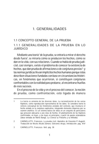 1
1. GENERALIDADES
1.1 CONCEPTO GENERAL DE LA PRUEBA
1.1.1 GENERALIDADES DE LA PRUEBA EN LO
JURÍDICO
Medianteunateoría1
delaprueba,seentraríaamirarelderecho
desde fuera2
, se miraría cómo se producen los hechos, cómo se
dan en la vida, con sus relaciones. Cuando se habla de prueba judi-
cial, casi siempre, existe el problema de conocer la existencia de
hechos,quedanpruebadeafirmacionesodeconjeturasprevias3
;y
lasnormasjurídicasllevanimplícitoshechoshumanosporqueéstas
describen situaciones fundadas con base en circunstancias históri-
cas, en fenómenos que ocurrieron, si constituyen conjeturas
confrontables con la realidad para probarse, al encontrarse huellas
de esos sucesos.
En el proceso de la vida y en el proceso del conocer, la noción
de prueba, como confrontación, está ligada de manera
1 La teoría es armonía de las diversas ideas. La racionalización de las varias
hipótesis, como reproducción representativa de los datos. Se considera teoría la
síntesis conceptual de los fenómenos aislados del contexto, que involucra el
hecho aislado en la conjetura explicativa, integrando elementos dispersos por su
examen analítico. Es un sistema básico de ideas en un conjunto de particulares
que procuran adecuarse a una clase de hechos. El planteamiento de las hipótesis
confirmadas, en leyes, y las leyes en principios, a partir de pautas ordenadoras
(ideas tomadas de Mario Bunge, La Ciencia su Filosofía y su Método)
2 CARNELUTTI, Francesco. La prueba civil. Apéndice de Giacomo P. Augenti.
Traducción de Niceto Alcalá Zamora. Ediciones Arayú, introducción. pág. XIV
3 CARNELUTTI, Francesco. ibíd. pág. 38
 