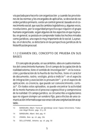 5
vía pactada para hacerlo con organización; y cuando las previsio-
nes de las normas y los encargados de aplicarlas, se desvían de ese
orden jurídico primario, existe un control general, basado en el co-
nocimientosocial,quesuscitacambioslegislativosy,algunasveces,
revoluciones, por la seguridad proyectiva que requiere el grupo
humano organizado, según algunos de los aspectos en que la prue-
ba, en general, se postula en comprender todos los hechos mirados
como jurídicos, una especie muy importante de lo social. La prue-
ba, en el derecho, se detectaría en las perspectivas jurídicas de la
historificaciónprocesal.
1.1.2 EXAMEN DEL CONCEPTO DE PRUEBA EN SUS
BASES
El concepto de prueba, en sus ámbitos, obra en cuatro momen-
tos del conocimiento humano. En el campo de la captación de la
realidad externa, tiene el sentido de investigación13
; en la evoca-
ción y perduración de la huella de los hechos, tiene el carácter
de documento, rastro, vestigio, pista o indicio14
; en el aspecto
de integración y asociación es presunción15
, y en el aspecto de
aplicación, es creencia, que puede ser convencimiento, certe-
za16
. En todos estos episodios, se puede encontrar la actividad
de la mente humana en el proceso cognoscitivo y comprensivo
de la realidad. El campo jurídico, se circunscribe a regulaciones
que no siguen siempre un sendero fijo, para efectos de una co-
municacióninformativaqueseaverazodeunaconjeturizaciónacep-
table.
13 BANDURA, Albert. Teoría del aprendizaje social. Espasa Universitaria. Traduc-
ción Angel Riviére. págs. 33 y 39
14 BANDURA, Albert. Ibíd. pág. 41
15 ZIMAN, Jhon. op. cit. pág. 236
16 DELLEPIANE, Antonio. op. cit. pág. 50
 