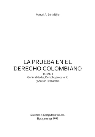 Manuel A. Borja Niño
LA PRUEBA EN EL
DERECHO COLOMBIANO
TOMO I
Generalidades, Derecho probatorio
y Acción Probatoria
Sistemas & Computadores Ltda.
Bucaramanga,1999
 