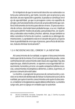 17
En la hipótesis de que la norma del derecho sea vulnerada o se
tema una vulneración y, por tanto, necesite, por un proceso y una
decisión,deunareparaciónogarantía,lapruebaseconstituyeenel
eje de operabilidad, ya que se presupone como vía expedita de
arregloydefuncionamientoatravésdeunprocedimientoquecon-
llevainstrumentosdetécnicaparaobviarerrores. El proceso nece-
sitadecerteza,éstaladanbasesprobatoriasque,asuvez,implican
actos para admitir medios de prueba, para producirlos, ser asumi-
dosy valoradosestosmediosyhechos;además, de que también se
debe considerar la forma de resolver, cuando no se obtengan de-
mostraciones.Loprobatorioestáenelcorazóndeljuicioyeljuicio
tiene la posibilidad de error que el proceso, para efecto de decisio-
nes,tratadeeliminartécnicamente43
.
1.2.4 INCIDENCIAS DEL ERROR Y LA MENTIRA
Al conocimiento de la realidad, se opone el desconocimiento
totaloparcialdelamisma.Enelconceptogeneraldeprueba,como
confrontación del conocimiento sobre bases de seguridad, hay dos
aspectos que, dialécticamente, se oponen a esa seguridad del co-
nocimiento:lamentirayelerror,encuantocomportaelúltimocreen-
cias,conocimientosincompletosodeformes,oaltera,laprimera,el
proceso comunicativo del saber.
La mentira, es propia de los procesos de comunicación y con-
sisteenlaintencióndeliberadadefalsearlailustraciónacercadela
realidad, por quien trasmite conocimientos ante quien la descono-
ce,omantenerenlaignoranciaaquiendebierainformarse.Lamentira
surge sola, pero se apoya en verdades que la sustentan.
43 DEVIS ECHANDIA, Hernando. Compendio. Ibíd. pág. 2. Clarifica la prueba
judicial frente al derecho probatorio.
 