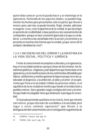 20
quien deba conocer ya no lo pueda hacer y se mantenga en la
ignorancia. Partiendo de los aspectos totales, se pueden frag-
mentar los hechos para presentarlos solo en partes que llevan a
errores;pero,aúnmás,sepuedeinventar,fingir,simular,adicionar
o exagerar; o sea, crear la apariencia de la verdad, lo que da origen
al aumento de credibilidad, o base positiva a los razonamientos de
certidumbre, porque se hace verosímil (parecido a lo que es verda-
dero). La mentira está camuflada entre la acción y la omisión y se
presenta en muchas más formas que la verdad, ya que carece de la
unidad e identidad de ésta46
.
1.2.4.1 INCIDENCIAS DEL ERROR Y LA MENTIRA EN
LA VIDA SOCIAL, POLÍTICA Y JURÍDICA
Frente al conocimiento incompleto o alterado y a la ignorancia,
hay en la sociedad sombras o proyecciones de los mismos: los fa-
natismospolíticos,religiososyaúndeportivosquetienenbaseenla
ignoranciayenlamasificacionesdelossentimientosdifundidospor
lideres;utilitarismoymentirageneranlahipocresíaquesirvedeca-
talizador al desprecio, a la ambición, al odio y al amor; el escepti-
cismo que frena a la sociedad e inhibe los procesos vitales, es el
equilibrio de la no verdad no mentira que hunde en la indecisión a
pueblos enteros. Son a grandes rasgos vestigios del error y la men-
tiraquetodoinvestigadortienequedesbrozarsipersiguelaveraci-
dad.
Si la prueba pretende auxiliarse en la ciencia, tiene que mirarla
con reserva; ya que ésta nutre de «verdades» a la sociedad, pero
sigue a veces caminos equívocos47
que llevan a la
desfiguracióndelconocimientoconelconsiguienteseguimientode
46 GORPHE, Francois. Ibíd. pág. 45
47 ZIMAN, Jhon. op.cit. pág. 163
 