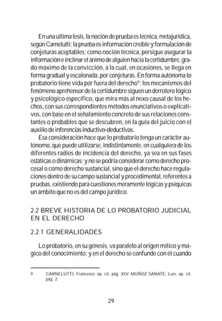 29
Enunaúltimatesis,lanocióndepruebaestécnica,metajurídica,
segúnCarnelutti;lapruebaesinformacióncreíbleyformulaciónde
conjeturas aceptables; como noción técnica, persigue asegurar la
informacióneinclinarelánimodealguienhacialacertidumbre,gra-
do máximo de la convicción, a la cual, en ocasiones, se llega en
formagradualyescalonada,porconjeturas.Enformaautónomalo
probatorio tiene vida por fuera del derecho9
; los mecanismos del
fenómenoaprehensordelacertidumbresiguenunderroterológico
y psicológico específico, que mira más al nexo causal de los he-
chos, con sus correspondientes métodos enunciativos o explicati-
vos, con base en el señalamiento concreto de sus relaciones cons-
tantes o probables que se descubren, en la guía del juicio con el
auxiliodeinferenciasinductivo-deductivas.
Esa consideración hace que lo probatorio tenga un carácter au-
tónomo,quepuedeutilizarse,indistintamente,encualquieradelos
diferentes radios de incidencia del derecho, ya sea en sus fases
estáticasodinámicas;ynosepodríaconsiderarcomoderechopro-
cesal o como derecho sustancial, sino que el derecho hace regula-
cionesdentrodesucamposustancialyprocedimental,referentesa
pruebas,existiendoparacuestionesmeramentelógicasypsíquicas
un ámbito que no es del campo jurídico.
2.2 BREVE HISTORIA DE LO PROBATORIO JUDICIAL
EN EL DERECHO
2.2.1 GENERALIDADES
Lo probatorio, en su génesis, va paralelo al origen mítico y má-
gico del conocimiento; y en el derecho se confunde con él cuando
9 CARNELUTTI, Francesco. op. cit. pág. XIV.-MUÑOZ SABATÉ, Luis. op. cit.
pág. 2
 