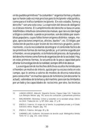 30
enlospueblosprimitivos10
lacostumbre11
organizaformasyrituales
queseharán cadavezmásprecisosparalaincipiente vida jurídica,
como para el tráfico también incipiente. En este estadio, forma y
derecho12
son una sola cosa. La expresión del deseo de obligarse
es el deseo mismo. El cumplimiento del derecho se basa en unas
indefinidaseintuitivasconvenienciasmutuas,queraravezdanlugar
alitigioocontienda;cuandosepresentan,sondecididosporasam-
bleaspopulares,cuyosfallostienenorígenesdistintos:rangos,ma-
gias, apreciaciones empíricas, afectos, duelos13
, etc. El litigio, por
violación de pactos o por lesión de los intereses grupales, poste-
riormente, crea la necesidad de desintegrar el contenido fáctico de
lasprimitivasformasdenormasjurídicas,yel camino seguido por
el hombre,enesepropósito,eslahistoriadelproceso,delapruebay
delderechomismocomoformadeorganizacióndelasociedad.Hay,
en estas primeras formas, la secuencia de la poca capacidad para
afrontarlainvestigacióndelarealidad,siempredifícildeabocar.
La averiguación de los hechos delictivos ocultos ha tenido para
el hombre un motivo de interés, quizás por su escaso éxito en este
campo, que le anima a valerse de medios de diversa naturaleza
para conocerlos14
en muchas épocas de la historia (sin descontar la
actual),valiéndosedelatorturaydelmartirio;perosonlaslimitantes
por un lado y las capacidades de raciocinio, por otro, las técnicas
10 LANGELÜDEKE, Albrecht. Siquiatría forense. Espasa Calpe S.A. Traducción
Luis Beneytes Merino. pág. 193, acerca de civilización y pensamiento primitivo
11 MALINOWSKI, Bronislaw. Crimen y costumbre en la sociedad salvaje. Edicio-
nes Ariel. Traducción de J y MT Alier. págs. 27 y 28
12 ENGELS, Federico. El origen de la familia, la propiedad privada y el Estado.
Ediciones Anteo. Bogotá. pág. 155
13 ENGELS, Federico. ibid págs. 85 y 86
14 CABANELLAS, Guillermo. Diccionario de derecho usual. Bibliográfica Omeba.
Tomo IV s-z. pág. 253, veáse tortura
 