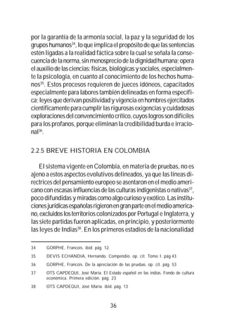 36
por la garantía de la armonía social, la paz y la seguridad de los
gruposhumanos34
,loqueimplicaelpropósitodequelassentencias
estén ligadas a la realidad fáctica sobre la cual se señala la conse-
cuenciadelanorma,sinmenospreciodeladignidadhumana;opera
elauxiliodelasciencias:físicas,biológicasysociales,especialmen-
te la psicología, en cuanto al conocimiento de los hechos huma-
nos35
. Estos procesos requieren de jueces idóneos, capacitados
especialmente para labores también delineadas en forma específi-
ca;leyesquederivanpositividadyvigenciaenhombresejercitados
científicamenteparacumplirlasrigurosasexigenciasycuidadosas
exploracionesdelconvencimientocrítico,cuyoslogrossondifíciles
para los profanos, porque eliminan la credibilidad burda e irracio-
nal36
.
2.2.5 BREVE HISTORIA EN COLOMBIA
El sistema vigente en Colombia, en materia de pruebas, no es
ajeno a estos aspectos evolutivos delineados, ya que las líneas di-
rectricesdelpensamientoeuropeoseasentaronenelmedioameri-
canoconescasasinfluenciasdelasculturasindigenistasonativas37
,
poco difundidas y miradascomoalgocuriosoyexótico.Lasinstitu-
cionesjurídicasespañolasrigieronengranparteenelmedioamerica-
no,excluidoslosterritorios colonizados por Portugal e Inglaterra, y
las siete partidas fueron aplicadas, en principio, y posteriormente
las leyes de Indias38
. En los primeros estadios de la nacionalidad
34 GORPHE, Francois. ibid. pág. 12.
35 DEVIS ECHANDIA, Hernando. Compendio. op. cit. Tomo I. pág.43
36 GORPHE, Francois. De la apreciación de las pruebas. op. cit. pág. 53
37 OTS CAPDEQUI, José María. El Estado español en las indias. Fondo de cultura
económica. Primera edición. pág. 23
38 OTS CAPDEQUI, José María. ibid. pág. 13
 