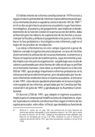 40
El fallido intento de reforma constitucional de 1979 revivió y
siguióelinterésprimordialdereformarelprocedimientopenalque,
ensumomentoalcanzóaexpedirsecomoeldecreto181de198147
;
en él se dio un giro hacia un proceso acusatorio cuyas funciones:
investigativa, acusatoria y de juzgamiento, que implican el desdo-
blamiento de la función estatal en la persecución del delito, daba
atribución para las labores de exploración de los hechos y acusa-
ciónporlafiscalíayatribuíaeljuzgamientoalosjueces,conmiras
hacer la fase probatoria e investigativa más informal y ágil en el
logro de las pruebas de inculpación.
Las ideas reformatorias en este campo siguieron a pesar de
haberse variado la legislación procesal penal, en aras de facilitar
(teóricamente) la utilización de recursos humanos, económicos y
físicosenlapersecucióndeladelincuencia,cuyoincrementoyosa-
díaimplicaunretoparalaorganización,surgidabajounaescalade
valorescuestionadosporotrasformasdevidasocialqueseperfilan
en el horizonte humano; estas ideas se manifestaron en el decreto
050 de 1987, que produjo importantes reformas probatorias en la
estructura del procedimiento penal, pero desplazadas por los de-
seosreformistastendienteshaciaelsistemaacusatorio, al iniciarse
el año 1991; estos deseos quedaron plasmados en la nueva legisla-
ción surgida de las reformas, propiciadas por la Constitución Na-
cional del 5 de julio de 1991 y aprobada por la Asamblea Consti-
tucional.
El decreto 2700 de 1991, que adoptó el régimen acusatorio,
implicóparaelcampopenalmodificacionesdeimportancia,alpo-
ner la prueba en contacto con diversos fines según el interés de los
sujetosprocesales,entreellos:elfiscal,quedesdoblasufunciónde
47 AZULA C., Jaime. op. cit. pág. 108, cita sentencia de la Corte Suprema de
Justicia que declaró inexequible el acto legislativo número 1 de 1979, que le quitó
las bases al decreto 181 de 1981, Código de Procedimiento Penal adoptado, que
hubo de ser derogado por la ley 2 de 1982, mediante la cual se mantuvo la
vigencia del decreto 409 de 1971, que tenía orientaciones similares a la ley 94 de
1938
 