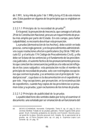 46
de 1.991, la ley 446 de julio 7 de 1.998 y la ley 472 de este mismo
año.Estospuedenseralgunosdelosprincipiosqueseenglobanen
sumisión:
2.3.2.1.1 Principio de la necesidad de prueba
60
.
Enlopenal,lapresuncióndeinocencia,queconsagraelartículo
29 delaConstituciónNacional,procuraunrequerimiento de prue-
ba más amplio por parte del Estado. En este campo, para hallar
culpabilidad,esnecesariodesvirtuarestapresunción.
La prueba (demostración de los hechos), debe existir en todo
proceso,comoreglageneral,yenlosprocedimientosadministrati-
vos cuyas resoluciones afecten a particulares (ley 58 de 1982 artí-
culo 52; y el artículo 174 Código de Procedimiento Civil), y ella
debe ser la base de las sentencias y el fundamento de las providen-
ciasjudiciales,elsustentofácticodelospronunciamientosprocesa-
lesqueconectanlasconsecuenciasjurídicasalavidasocialrefleja-
da en los casos subjudice; esta postulación recibe el nombre de
principio de necesidad de prueba, solo con restringidas excepcio-
nes que eximen la prueba, y se armoniza con el principio de “ver-
dad procesal”, cuya base es la documentación en el expediente y
por éste. Hay excepciones, por presunción, en la reconstrucción
de expedientes, cuando hay copias de las providencias se presu-
men éstas y su prueba, y por exclusiones de los temas de prueba.
2.3.2.1.2 Principio de publicidad de la prueba.
La publicidad tiene dos sentidos dados por la ley al examinar el
documento:unoseñaladoporseremanacióndeunfuncionariodel
60 DEVIS ECHANDIA, Hernando. Compendio. Tomo II. op. cit. pág. 8, cita a
Jeremías Benthan Tratado de las pruebas judiciales. Florián Eugenio-Delle prove
penali. Kisch. Elementos probatorios de derecho civil-Fenench. Derecho proce-
sal penal-De la plaza. Derecho procesal civil- Gorphe. De la apreciación de la
prueba op. cit Parra Quijano Jairo. op. cit. pág. 6.- Espinoza Lopéz Luis
Gerardo. op. cit. pág. 10
 