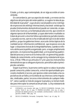 47
Estado, y el otro, aquí contemplado, de ser algo accesible al cono-
cimiento.
En concordancia, por sus aspectos de modo, y en nexo con los
objetivos del principio del orden público, se sugiere la idea de pu-
blicidad de la prueba61
, cuyo alcance social podría verse restringi-
do en procesos de arbitraje internacional y nacional; señala que la
prueba (instrumentos demostrativos) puede ser conocida, en opo-
sición a las reservas y a la llamada prueba secreta, que existió en
algunas épocas de la humanidad, y cuyos aberrantes resultados se
tratan de prevenir a nivel de fallos o providencias jurisdiccionales.
La prueba secreta, aún no se ha erradicado del ejercicio del orden
político,yaquelosgobiernostienen,acercadeciertostópicosdela
realidad social, información confidencial, que no pocas veces da
lugar asituacioneslesivasdelaintegridadhumana,cuandoserefie-
renadelincuenciapolíticaorganizada;pero,arasgosampliamente
generales, en el proceso hay publicidad, y en lo penal hay publici-
dad del proceso y reserva en la instrucción; en general hay posibi-
lidadesdeconocimiento,asíloconsagralaleyestatutariadelajus-
ticia, 270 de 1996 en sus artículos 57 y 64, para los instrumentos
demostrativosquesealleguenalproceso;perobifurcadoelprinci-
piodosvariantes:
Según la primera, la persona contra quien se aduce la prueba
puede conocerla y debe conocerla, a nivel de oportunidades pro-
cesales mediante el acceso, por quienes están conectados a las ex-
pectativas de un fallo y en la órbita de sus intereses como imputa-
dos,sindicados,partes,tercerosointervinientesdecualquieríndo-
le62
, salvo cuando se trata de asegurar la prueba y se toman medi-
dasparainterceptarlacomunicaciónprivada. Laleyestatutariade
61 ESPINOZA, Luis Gerardo. ibid. pág. 14.-DEVIS ECHANDIA, Hernado. Com-
pendio. Tomo II. op. cit. pág. 17.-PARRA QUIJANO, Jairo. op. cit. pág. 7,
principio del debido proceso y las nulidades constitucionales. Centro de investi-
gaciones UNAB. 1988. pág. 141
62 DEVIS ECHANDIA, Hernando. Compendio. Tomo I. op. cit. pág. 18
 