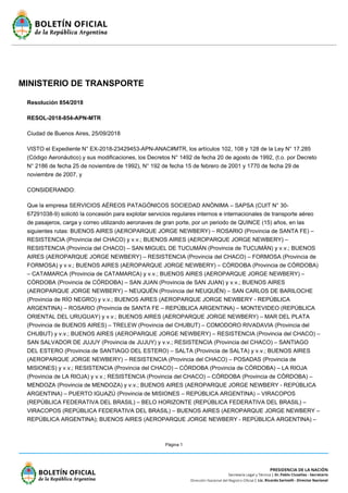 Página 1
MINISTERIO DE TRANSPORTE
Resolución 854/2018
RESOL-2018-854-APN-MTR
Ciudad de Buenos Aires, 25/09/2018
VISTO el Expediente N° EX-2018-23429453-APN-ANAC#MTR, los artículos 102, 108 y 128 de la Ley N° 17.285
(Código Aeronáutico) y sus modificaciones, los Decretos N° 1492 de fecha 20 de agosto de 1992, (t.o. por Decreto
N° 2186 de fecha 25 de noviembre de 1992), N° 192 de fecha 15 de febrero de 2001 y 1770 de fecha 29 de
noviembre de 2007, y
CONSIDERANDO:
Que la empresa SERVICIOS AÉREOS PATAGÓNICOS SOCIEDAD ANÓNIMA – SAPSA (CUIT N° 30-
67291038-9) solicitó la concesión para explotar servicios regulares internos e internacionales de transporte aéreo
de pasajeros, carga y correo utilizando aeronaves de gran porte, por un periodo de QUINCE (15) años, en las
siguientes rutas: BUENOS AIRES (AEROPARQUE JORGE NEWBERY) – ROSARIO (Provincia de SANTA FE) –
RESISTENCIA (Provincia del CHACO) y v.v.; BUENOS AIRES (AEROPARQUE JORGE NEWBERY) –
RESISTENCIA (Provincia del CHACO) – SAN MIGUEL DE TUCUMÁN (Provincia de TUCUMÁN) y v.v.; BUENOS
AIRES (AEROPARQUE JORGE NEWBERY) – RESISTENCIA (Provincia del CHACO) – FORMOSA (Provincia de
FORMOSA) y v.v.; BUENOS AIRES (AEROPARQUE JORGE NEWBERY) – CÓRDOBA (Provincia de CÓRDOBA)
– CATAMARCA (Provincia de CATAMARCA) y v.v.; BUENOS AIRES (AEROPARQUE JORGE NEWBERY) –
CÓRDOBA (Provincia de CÓRDOBA) – SAN JUAN (Provincia de SAN JUAN) y v.v.; BUENOS AIRES
(AEROPARQUE JORGE NEWBERY) – NEUQUÉN (Provincia del NEUQUÉN) – SAN CARLOS DE BARILOCHE
(Provincia de RÍO NEGRO) y v.v.; BUENOS AIRES (AEROPARQUE JORGE NEWBERY - REPÚBLICA
ARGENTINA) – ROSARIO (Provincia de SANTA FE – REPÚBLICA ARGENTINA) – MONTEVIDEO (REPÚBLICA
ORIENTAL DEL URUGUAY) y v.v.; BUENOS AIRES (AEROPARQUE JORGE NEWBERY) – MAR DEL PLATA
(Provincia de BUENOS AIRES) – TRELEW (Provincia del CHUBUT) – COMODORO RIVADAVIA (Provincia del
CHUBUT) y v.v.; BUENOS AIRES (AEROPARQUE JORGE NEWBERY) – RESISTENCIA (Provincia del CHACO) –
SAN SALVADOR DE JUJUY (Provincia de JUJUY) y v.v.; RESISTENCIA (Provincia del CHACO) – SANTIAGO
DEL ESTERO (Provincia de SANTIAGO DEL ESTERO) – SALTA (Provincia de SALTA) y v.v.; BUENOS AIRES
(AEROPARQUE JORGE NEWBERY) – RESISTENCIA (Provincia del CHACO) – POSADAS (Provincia de
MISIONES) y v.v.; RESISTENCIA (Provincia del CHACO) – CÓRDOBA (Provincia de CÓRDOBA) – LA RIOJA
(Provincia de LA RIOJA) y v.v.; RESISTENCIA (Provincia del CHACO) – CÓRDOBA (Provincia de CÓRDOBA) –
MENDOZA (Provincia de MENDOZA) y v.v.; BUENOS AIRES (AEROPARQUE JORGE NEWBERY - REPÚBLICA
ARGENTINA) – PUERTO IGUAZÚ (Provincia de MISIONES – REPÚBLICA ARGENTINA) – VIRACOPOS
(REPÚBLICA FEDERATIVA DEL BRASIL) – BELO HORIZONTE (REPÚBLICA FEDERATIVA DEL BRASIL) –
VIRACOPOS (REPÚBLICA FEDERATIVA DEL BRASIL) – BUENOS AIRES (AEROPARQUE JORGE NEWBERY –
REPÚBLICA ARGENTINA); BUENOS AIRES (AEROPARQUE JORGE NEWBERY - REPÚBLICA ARGENTINA) –
 