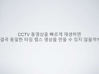 CCTV 동영상을 빠르게 재생하면
결국 동일한 타임 랩스 영상을 만들 수 있지 않을까?
 