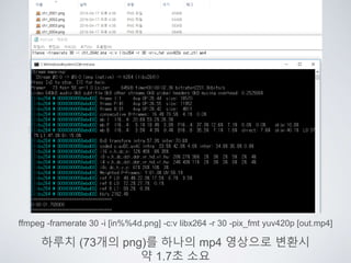 ffmpeg -framerate 30 -i [in%%4d.png] -c:v libx264 -r 30 -pix_fmt yuv420p [out.mp4]
하루치 (73개의 png)를 하나의 mp4 영상으로 변환시
약 1.7초 소요
 
