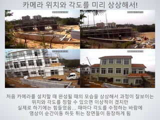 카메라 위치와 각도를 미리 상상해서!
처음 카메라를 설치할 때 완성될 때의 모습을 상상해서 과정이 잘보이는
위치와 각도를 정할 수 있으면 이상적이 겠지만
실제로 하기에는 힘들었음… 때마다 각도를 수정하는 바람에
영상이 순간이동 하듯 튀는 장면들이 등장하게 됨
 