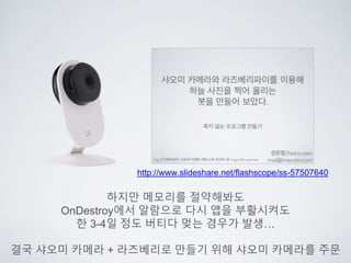 http://www.slideshare.net/flashscope/ss-57507640
하지만 메모리를 절약해봐도
OnDestroy에서 알람으로 다시 앱을 부활시켜도
한 3-4일 정도 버티다 멎는 경우가 발생…
결국 샤오미 카메라 + 라즈베리로 만들기 위해 샤오미 카메라를 주문
 