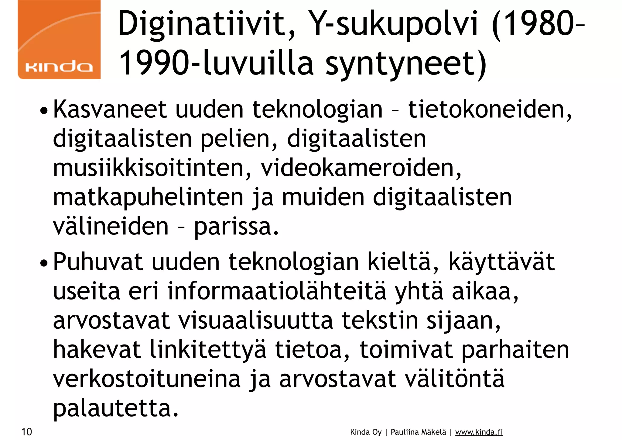 Diginatiivit, Y-sukupolvi (1980–
1990-luvuilla syntyneet)
•Kasvaneet uuden teknologian – tietokoneiden,
digitaalisten pelien, digitaalisten
musiikkisoitinten, videokameroiden,
matkapuhelinten ja muiden digitaalisten
välineiden – parissa.
•Puhuvat uuden teknologian kieltä, käyttävät
useita eri informaatiolähteitä yhtä aikaa,
arvostavat visuaalisuutta tekstin sijaan,
hakevat linkitettyä tietoa, toimivat parhaiten
verkostoituneina ja arvostavat välitöntä
palautetta.
10

Kinda Oy | Pauliina Mäkelä | www.kinda.fi

 
