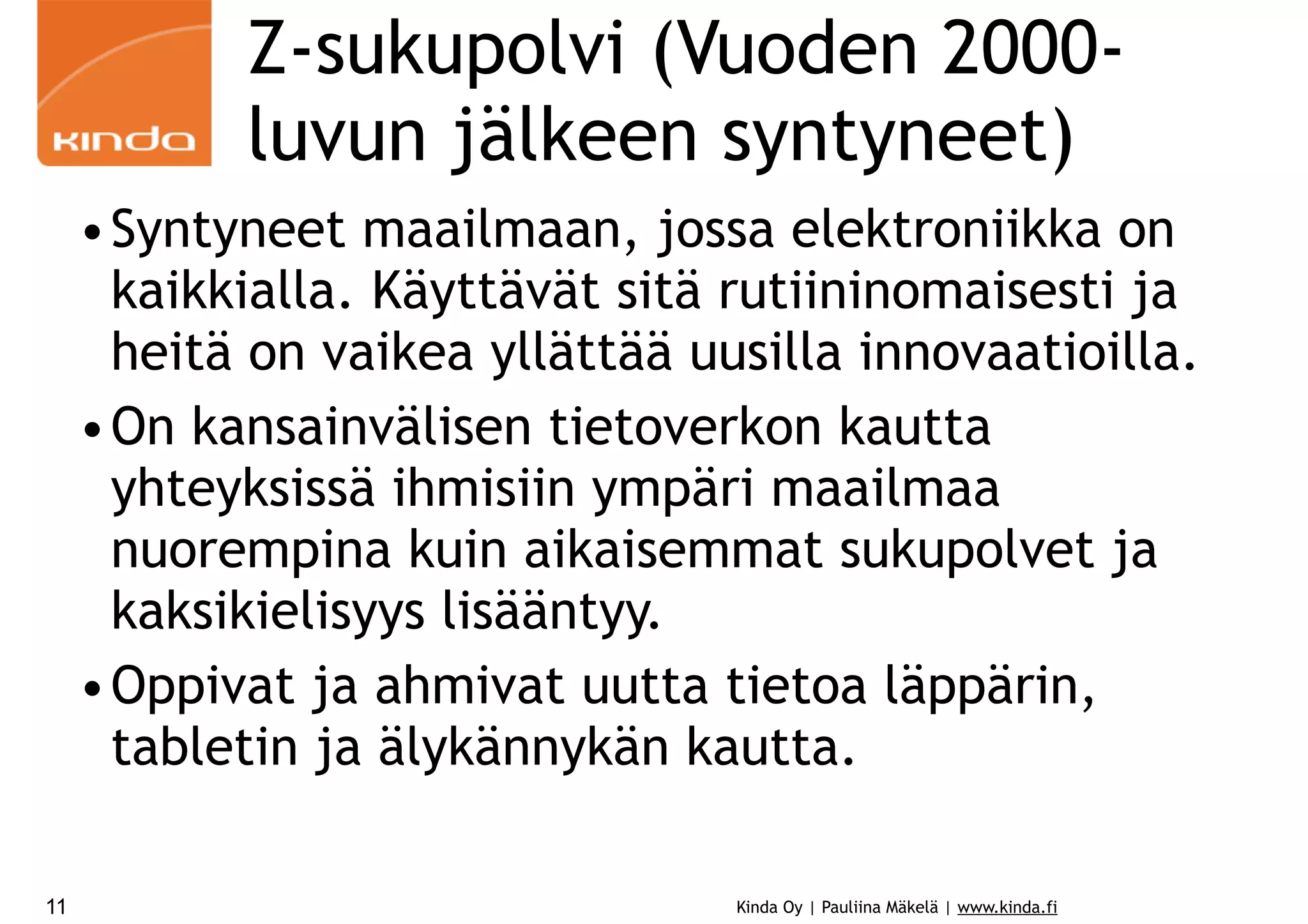Z-sukupolvi (Vuoden 2000luvun jälkeen syntyneet)
•Syntyneet maailmaan, jossa elektroniikka on
kaikkialla. Käyttävät sitä rutiininomaisesti ja
heitä on vaikea yllättää uusilla innovaatioilla.
•On kansainvälisen tietoverkon kautta
yhteyksissä ihmisiin ympäri maailmaa
nuorempina kuin aikaisemmat sukupolvet ja
kaksikielisyys lisääntyy.
•Oppivat ja ahmivat uutta tietoa läppärin,
tabletin ja älykännykän kautta.
11

Kinda Oy | Pauliina Mäkelä | www.kinda.fi

 