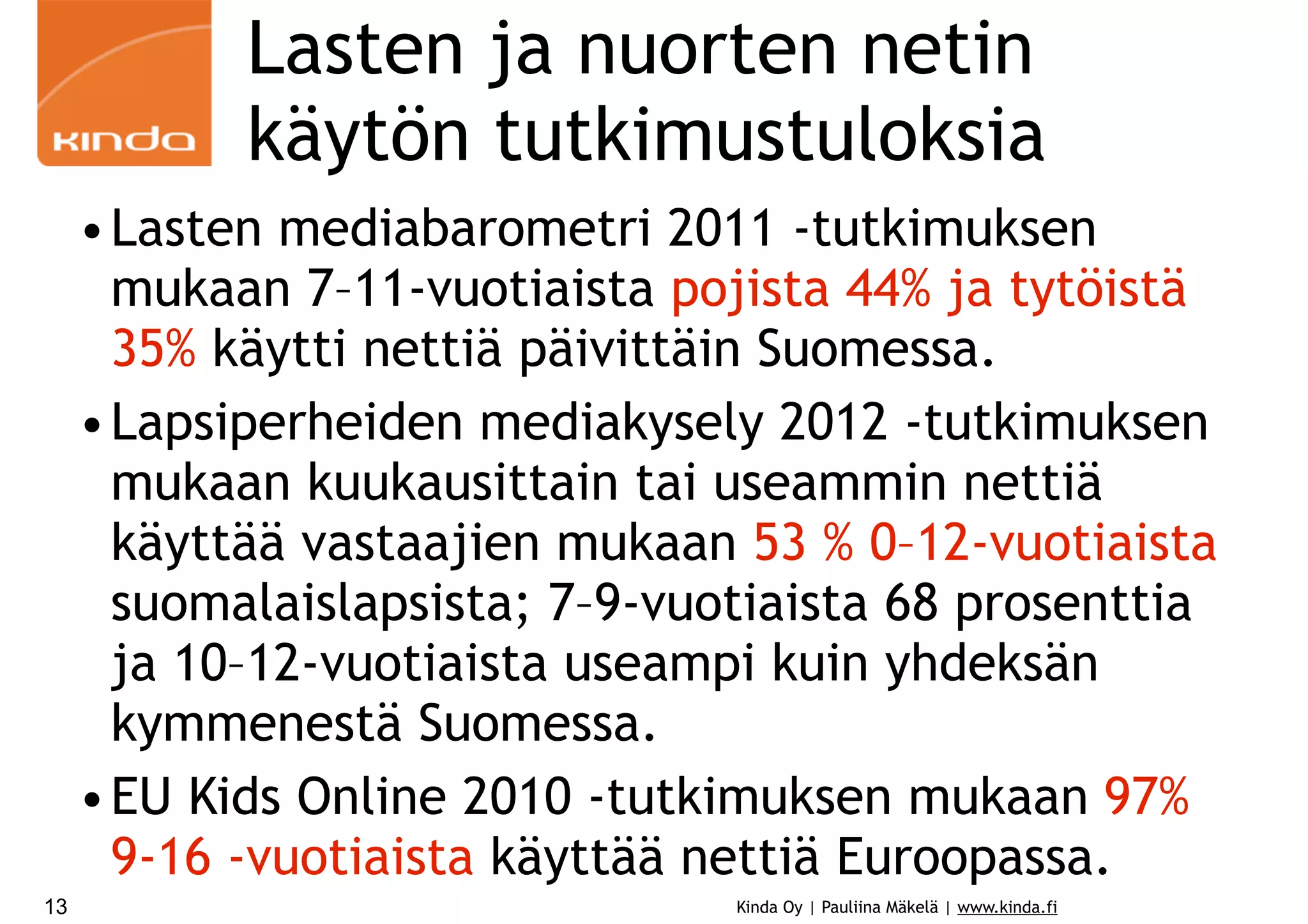Lasten ja nuorten netin
käytön tutkimustuloksia
• Lasten mediabarometri 2011 -tutkimuksen
mukaan 7–11-vuotiaista pojista 44% ja tytöistä
35% käytti nettiä päivittäin Suomessa.
• Lapsiperheiden mediakysely 2012 -tutkimuksen
mukaan kuukausittain tai useammin nettiä
käyttää vastaajien mukaan 53 % 0–12-vuotiaista
suomalaislapsista; 7–9-vuotiaista 68 prosenttia
ja 10–12-vuotiaista useampi kuin yhdeksän
kymmenestä Suomessa.
• EU Kids Online 2010 -tutkimuksen mukaan 97%
9-16 -vuotiaista käyttää nettiä Euroopassa.
13

Kinda Oy | Pauliina Mäkelä | www.kinda.fi

 