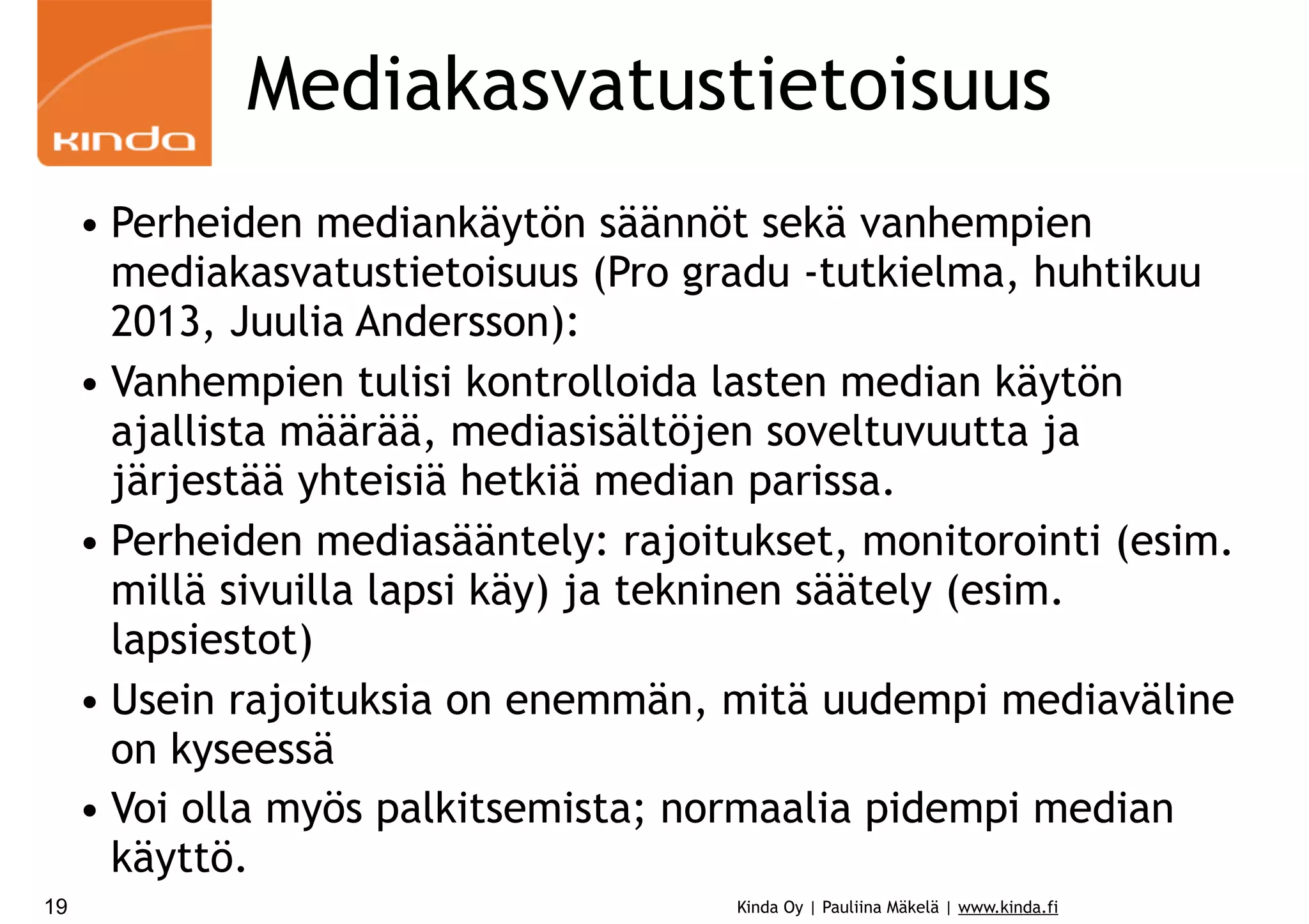 Mediakasvatustietoisuus
• Perheiden mediankäytön säännöt sekä vanhempien
mediakasvatustietoisuus (Pro gradu -tutkielma, huhtikuu
2013, Juulia Andersson):
• Vanhempien tulisi kontrolloida lasten median käytön
ajallista määrää, mediasisältöjen soveltuvuutta ja
järjestää yhteisiä hetkiä median parissa.
• Perheiden mediasääntely: rajoitukset, monitorointi (esim.
millä sivuilla lapsi käy) ja tekninen säätely (esim.
lapsiestot)
• Usein rajoituksia on enemmän, mitä uudempi mediaväline
on kyseessä
• Voi olla myös palkitsemista; normaalia pidempi median
käyttö.
19

Kinda Oy | Pauliina Mäkelä | www.kinda.fi

 
