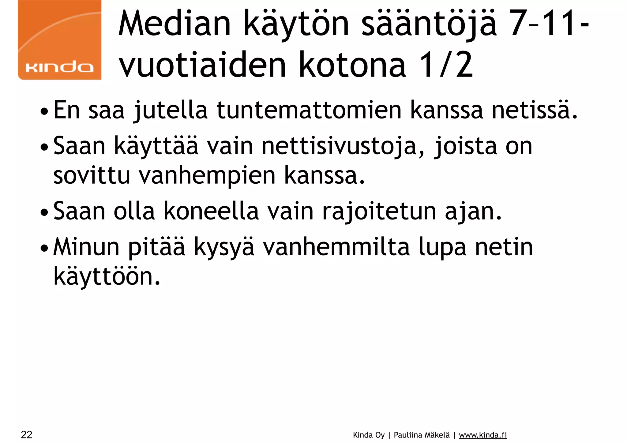 Median käytön sääntöjä 7–11vuotiaiden kotona 1/2
•En saa jutella tuntemattomien kanssa netissä.
•Saan käyttää vain nettisivustoja, joista on
sovittu vanhempien kanssa.
•Saan olla koneella vain rajoitetun ajan.
•Minun pitää kysyä vanhemmilta lupa netin
käyttöön.

22

Kinda Oy | Pauliina Mäkelä | www.kinda.fi

 