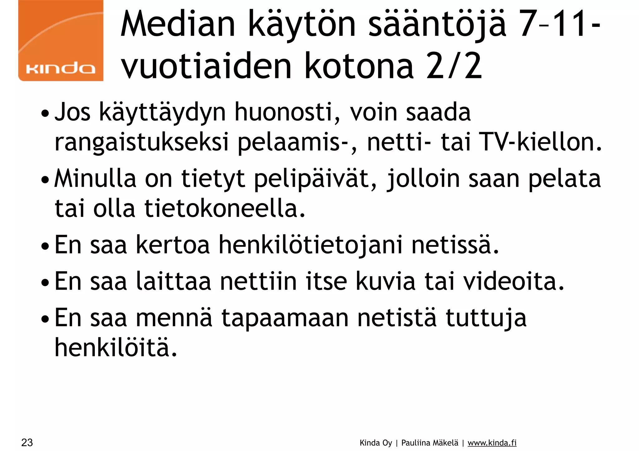 Median käytön sääntöjä 7–11vuotiaiden kotona 2/2
•Jos käyttäydyn huonosti, voin saada
rangaistukseksi pelaamis-, netti- tai TV-kiellon.
•Minulla on tietyt pelipäivät, jolloin saan pelata
tai olla tietokoneella.
•En saa kertoa henkilötietojani netissä.
•En saa laittaa nettiin itse kuvia tai videoita.
•En saa mennä tapaamaan netistä tuttuja
henkilöitä.

23

Kinda Oy | Pauliina Mäkelä | www.kinda.fi

 