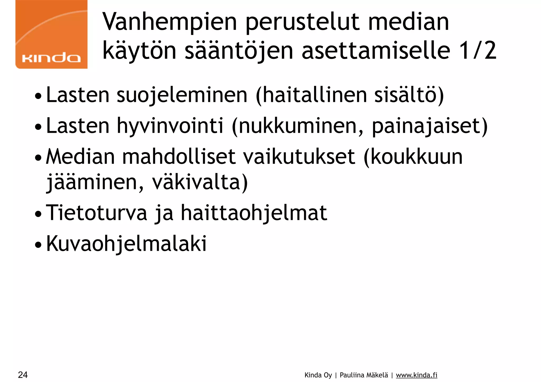 Vanhempien perustelut median
käytön sääntöjen asettamiselle 1/2
•Lasten suojeleminen (haitallinen sisältö)
•Lasten hyvinvointi (nukkuminen, painajaiset)
•Median mahdolliset vaikutukset (koukkuun
jääminen, väkivalta)
•Tietoturva ja haittaohjelmat
•Kuvaohjelmalaki

24

Kinda Oy | Pauliina Mäkelä | www.kinda.fi

 