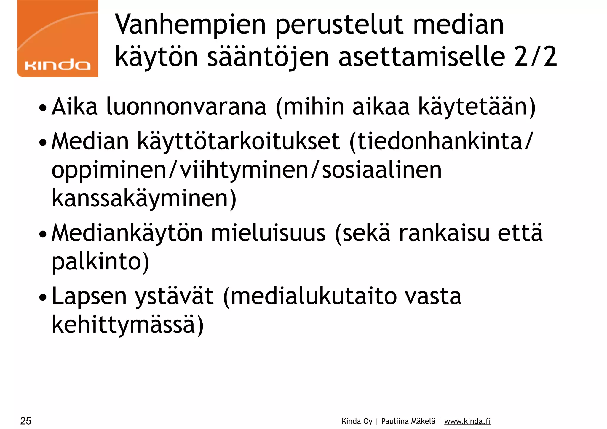 Vanhempien perustelut median
käytön sääntöjen asettamiselle 2/2
•Aika luonnonvarana (mihin aikaa käytetään)
•Median käyttötarkoitukset (tiedonhankinta/
oppiminen/viihtyminen/sosiaalinen
kanssakäyminen)
•Mediankäytön mieluisuus (sekä rankaisu että
palkinto)
•Lapsen ystävät (medialukutaito vasta
kehittymässä)

25

Kinda Oy | Pauliina Mäkelä | www.kinda.fi

 
