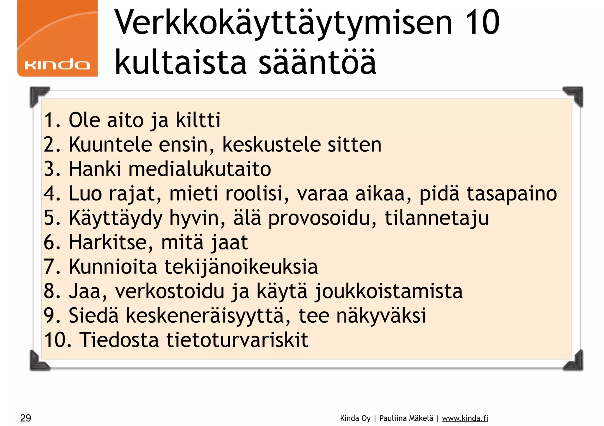 Verkkokäyttäytymisen 10
kultaista sääntöä
1. Ole aito ja kiltti
2. Kuuntele ensin, keskustele sitten
3. Hanki medialukutaito
4. Luo rajat, mieti roolisi, varaa aikaa, pidä tasapaino
5. Käyttäydy hyvin, älä provosoidu, tilannetaju
6. Harkitse, mitä jaat
7. Kunnioita tekijänoikeuksia
8. Jaa, verkostoidu ja käytä joukkoistamista
9. Siedä keskeneräisyyttä, tee näkyväksi
10. Tiedosta tietoturvariskit

29

Kinda Oy | Pauliina Mäkelä | www.kinda.fi

 