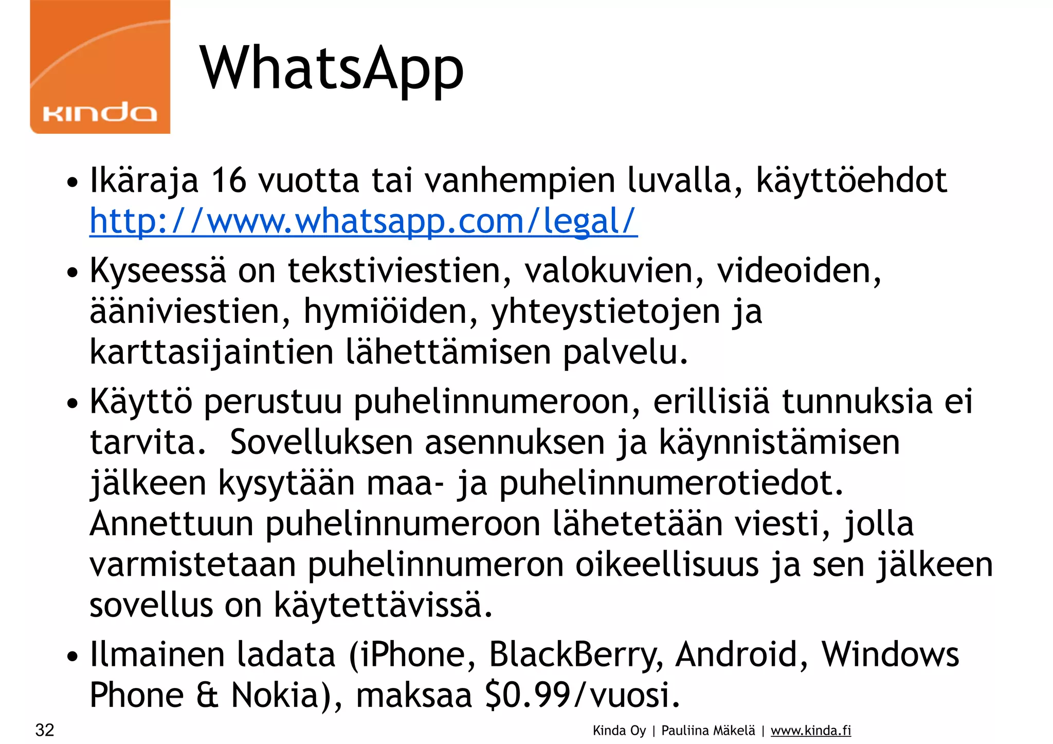 WhatsApp
• Ikäraja 16 vuotta tai vanhempien luvalla, käyttöehdot
http://www.whatsapp.com/legal/
• Kyseessä on tekstiviestien, valokuvien, videoiden,
ääniviestien, hymiöiden, yhteystietojen ja
karttasijaintien lähettämisen palvelu.
• Käyttö perustuu puhelinnumeroon, erillisiä tunnuksia ei
tarvita. Sovelluksen asennuksen ja käynnistämisen
jälkeen kysytään maa- ja puhelinnumerotiedot.
Annettuun puhelinnumeroon lähetetään viesti, jolla
varmistetaan puhelinnumeron oikeellisuus ja sen jälkeen
sovellus on käytettävissä.
• Ilmainen ladata (iPhone, BlackBerry, Android, Windows
Phone & Nokia), maksaa $0.99/vuosi.
32

Kinda Oy | Pauliina Mäkelä | www.kinda.fi

 