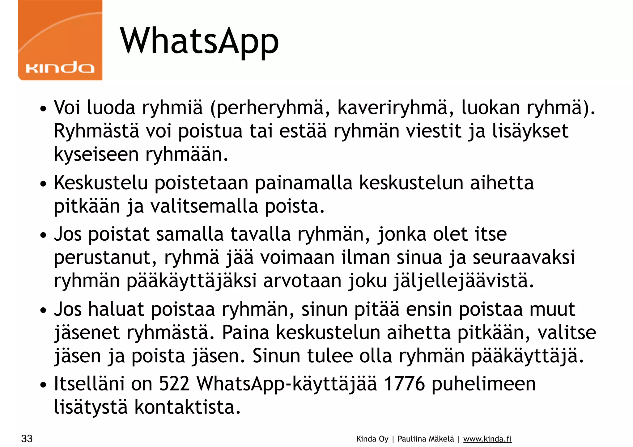 WhatsApp
• Voi luoda ryhmiä (perheryhmä, kaveriryhmä, luokan ryhmä).
Ryhmästä voi poistua tai estää ryhmän viestit ja lisäykset
kyseiseen ryhmään.
• Keskustelu poistetaan painamalla keskustelun aihetta
pitkään ja valitsemalla poista.
• Jos poistat samalla tavalla ryhmän, jonka olet itse
perustanut, ryhmä jää voimaan ilman sinua ja seuraavaksi
ryhmän pääkäyttäjäksi arvotaan joku jäljellejäävistä.
• Jos haluat poistaa ryhmän, sinun pitää ensin poistaa muut
jäsenet ryhmästä. Paina keskustelun aihetta pitkään, valitse
jäsen ja poista jäsen. Sinun tulee olla ryhmän pääkäyttäjä.
• Itselläni on 522 WhatsApp-käyttäjää 1776 puhelimeen
lisätystä kontaktista.
33

Kinda Oy | Pauliina Mäkelä | www.kinda.fi

 